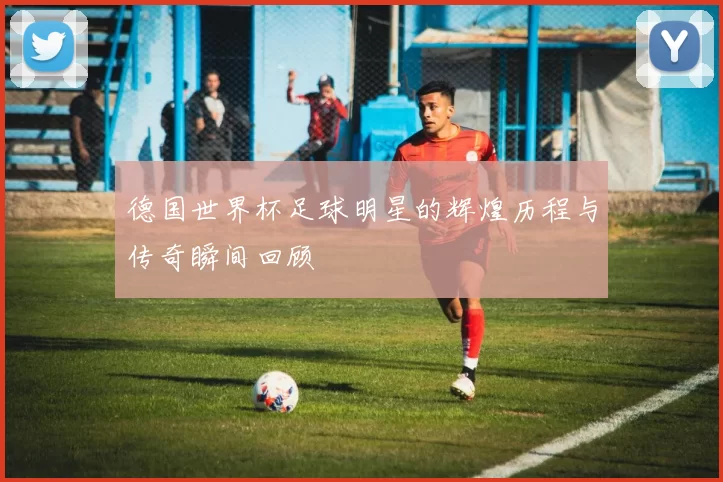 德国世界杯足球明星的辉煌历程与传奇瞬间回顾