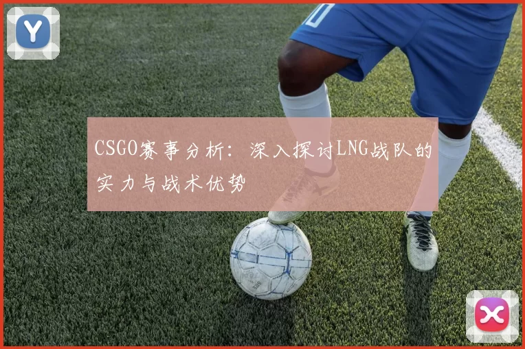 CSGO赛事分析：深入探讨LNG战队的实力与战术优势