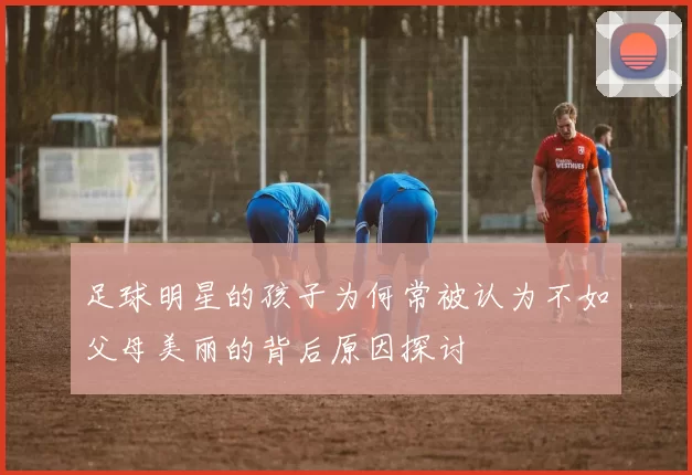 足球明星的孩子为何常被认为不如父母美丽的背后原因探讨
