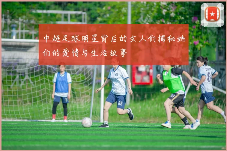 中超足球明星背后的女人们揭秘她们的爱情与生活故事