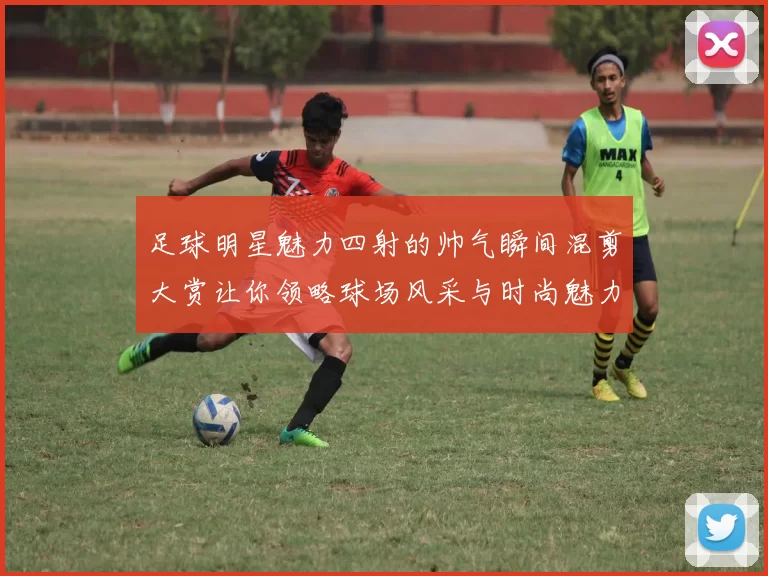 足球明星魅力四射的帅气瞬间混剪大赏让你领略球场风采与时尚魅力