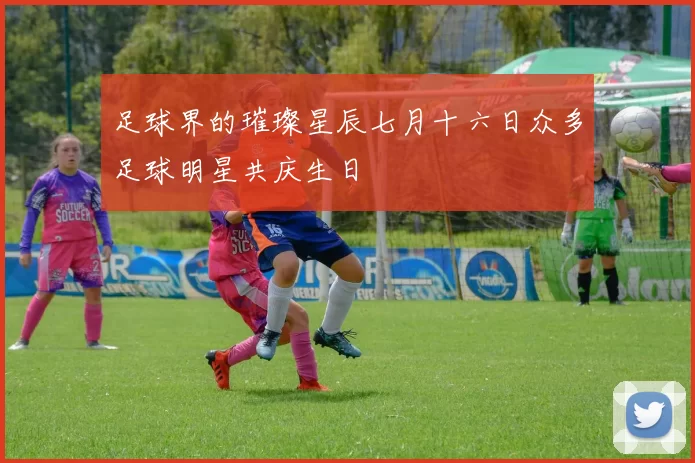 足球界的璀璨星辰七月十六日众多足球明星共庆生日