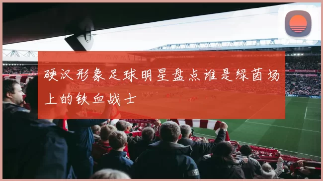 硬汉形象足球明星盘点谁是绿茵场上的铁血战士
