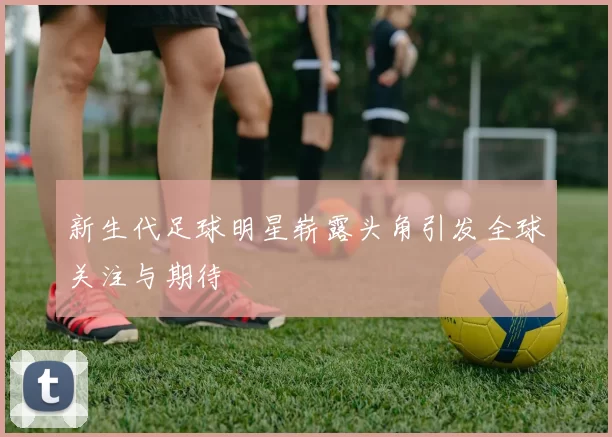 新生代足球明星崭露头角引发全球关注与期待
