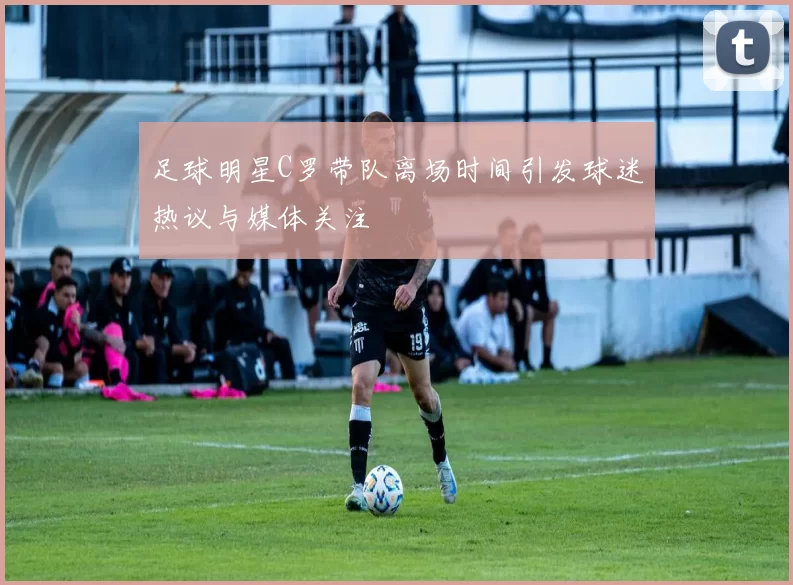 足球明星C罗带队离场时间引发球迷热议与媒体关注