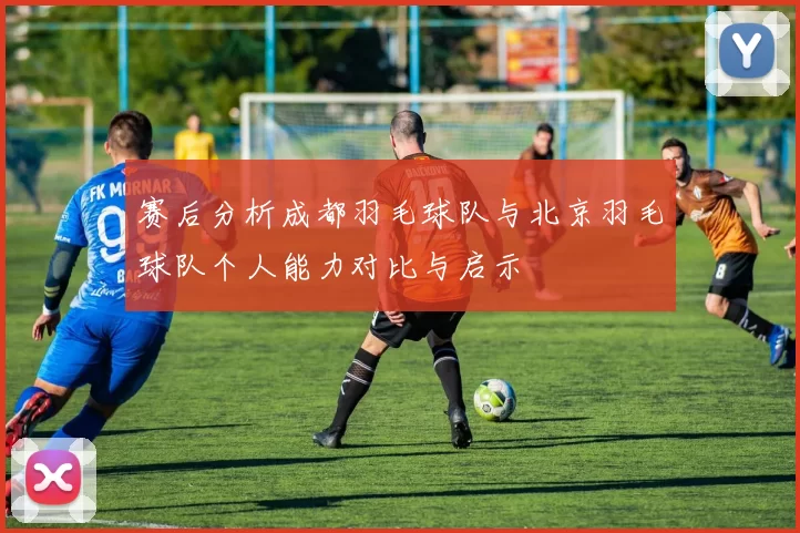 赛后分析成都羽毛球队与北京羽毛球队个人能力对比与启示