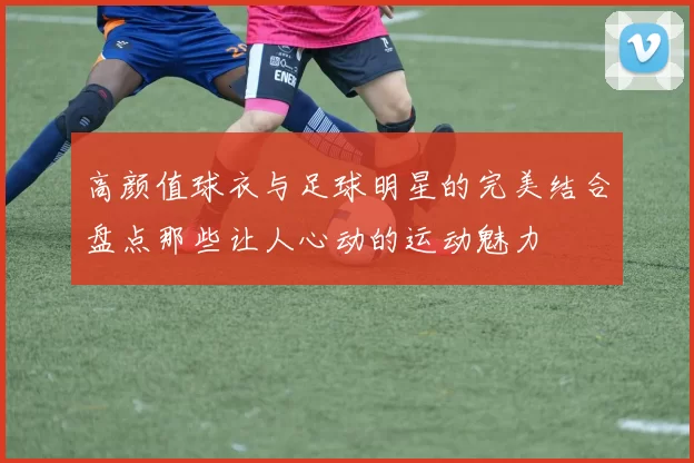 高颜值球衣与足球明星的完美结合盘点那些让人心动的运动魅力