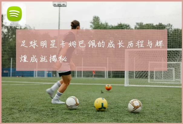 足球明星卡姆巴佩的成长历程与辉煌成就揭秘