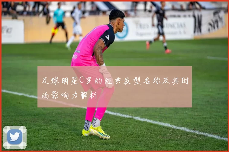 足球明星C罗的经典发型名称及其时尚影响力解析