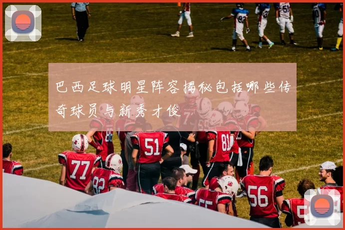 巴西足球明星阵容揭秘包括哪些传奇球员与新秀才俊