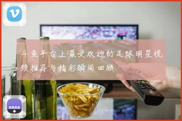 斗鱼平台上最受欢迎的足球明星视频推荐与精彩瞬间回顾