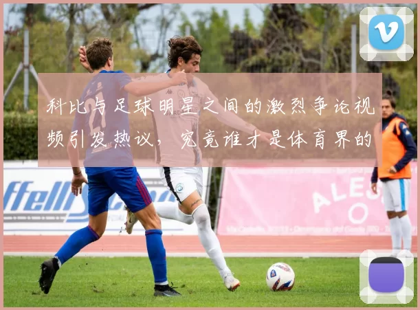 科比与足球明星之间的激烈争论视频引发热议，究竟谁才是体育界的真正传奇