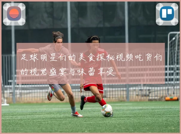 足球明星们的美食探秘视频吃货们的视觉盛宴与味蕾享受