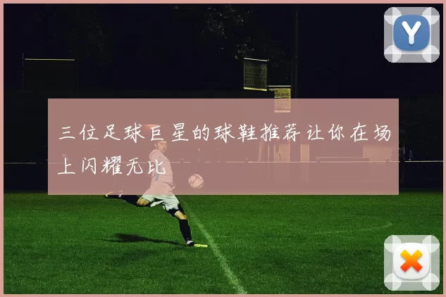 三位足球巨星的球鞋推荐让你在场上闪耀无比