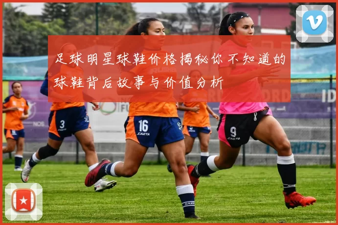足球明星球鞋价格揭秘你不知道的球鞋背后故事与价值分析