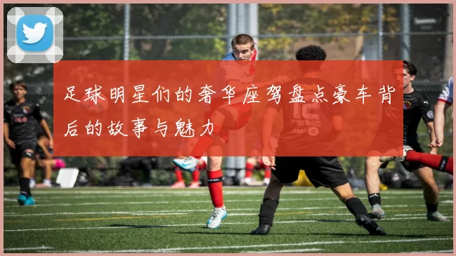 足球明星们的奢华座驾盘点豪车背后的故事与魅力