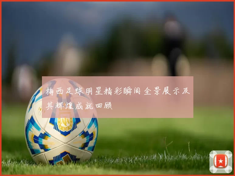 梅西足球明星精彩瞬间全景展示及其辉煌成就回顾