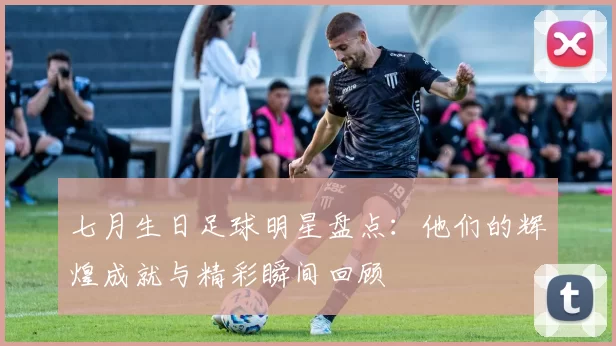 七月生日足球明星盘点：他们的辉煌成就与精彩瞬间回顾