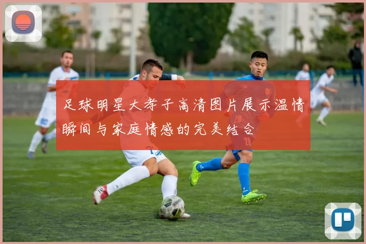 足球明星大孝子高清图片展示温情瞬间与家庭情感的完美结合