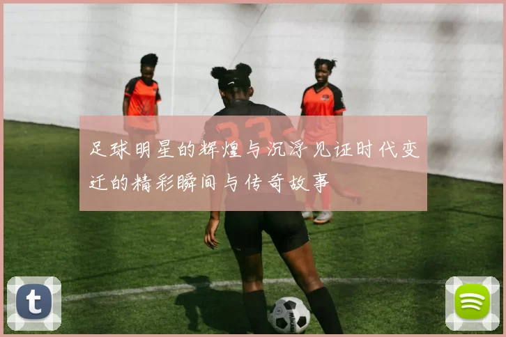 足球明星的辉煌与沉浮见证时代变迁的精彩瞬间与传奇故事