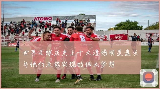 世界足球历史上十大遗憾明星盘点与他们未能实现的伟大梦想