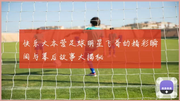 快乐大本营足球明星飞哥的精彩瞬间与幕后故事大揭秘