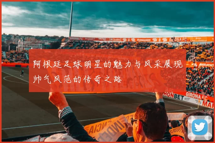 阿根廷足球明星的魅力与风采展现帅气风范的传奇之路
