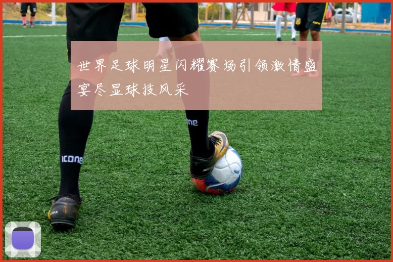 世界足球明星闪耀赛场引领激情盛宴尽显球技风采
