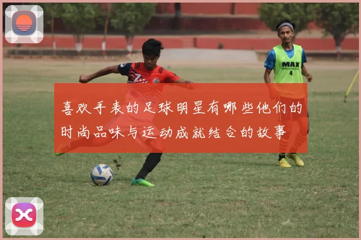 喜欢手表的足球明星有哪些他们的时尚品味与运动成就结合的故事