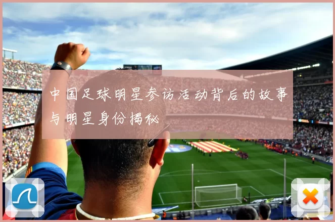 中国足球明星参访活动背后的故事与明星身份揭秘